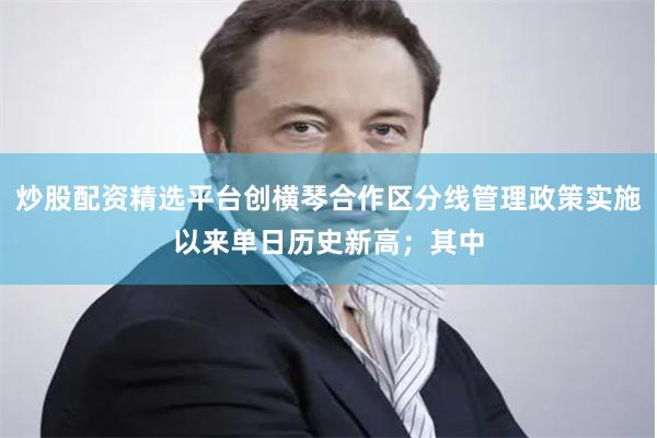 炒股配资精选平台创横琴合作区分线管理政策实施以来单日历史新高